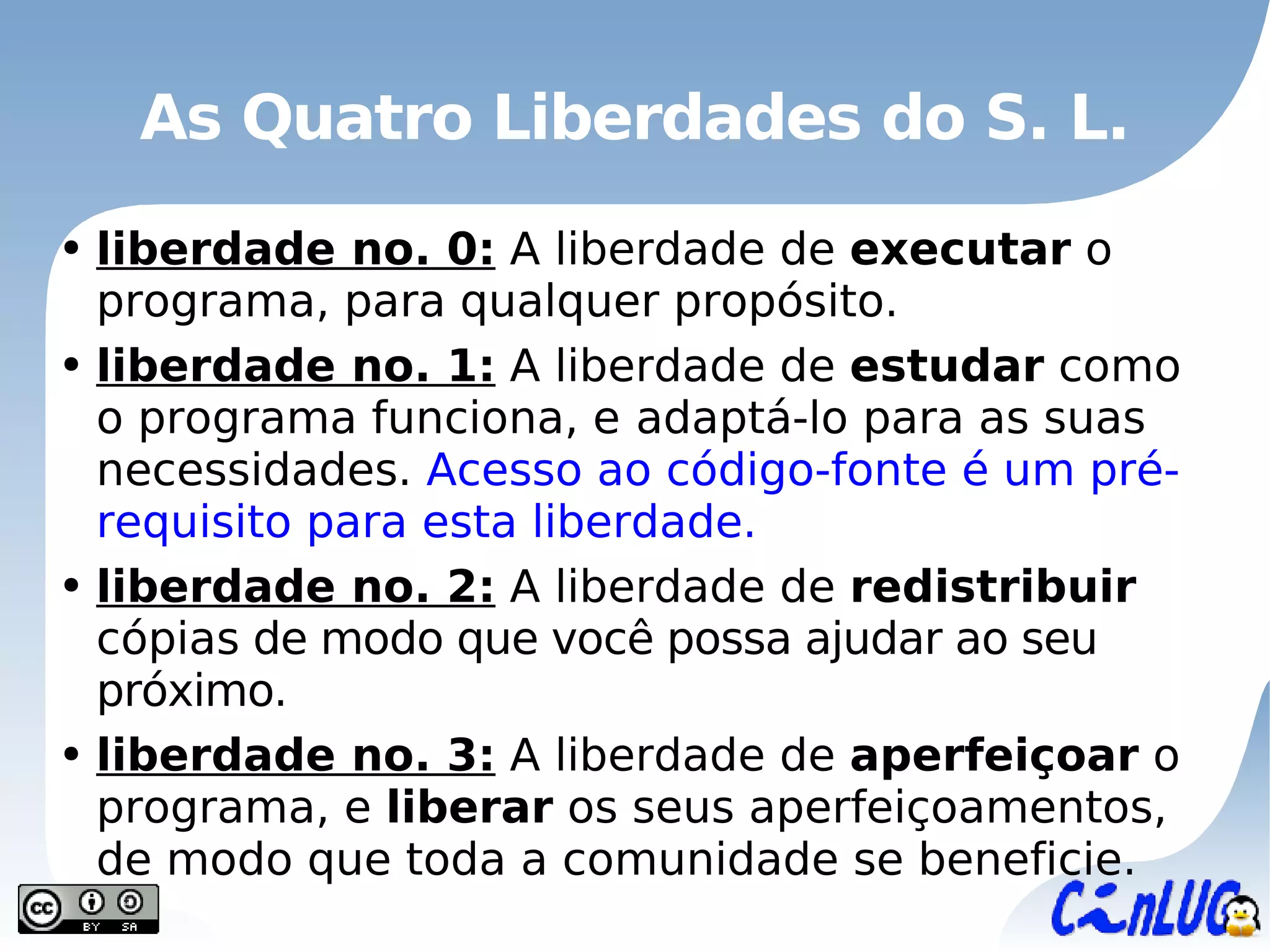 As Quatro Liberdades do S. L. liberdade no. 0:  A liberdade de  executar  o programa, para qualquer propósito. liberdade no. 1:  A liberdade de  estudar  como o programa funciona, e   adaptá-lo  para as suas necessidades.  Acesso ao código-fonte é um pré-requisito para esta liberdade. liberdade no. 2:  A liberdade de  redistribuir  cópias  de modo que você possa ajudar ao seu próximo. liberdade no. 3:  A liberdade de  aperfeiçoar  o programa, e  liberar  os seus aperfeiçoamentos, de modo que toda a comunidade se beneficie. 