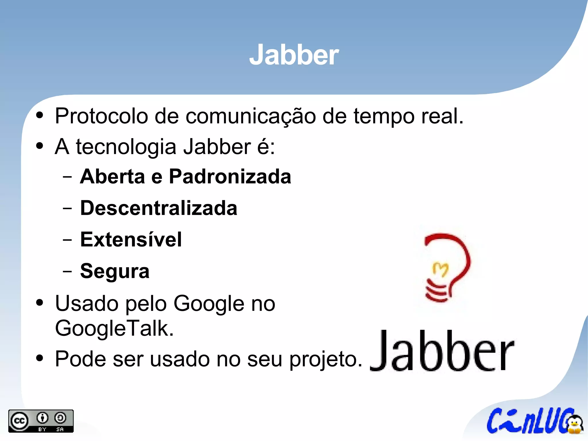 Jabber Protocolo de comunicação de tempo real. A tecnologia Jabber é: Aberta e Padronizada Descentralizada Extensível Segura Usado pelo Google no GoogleTalk. Pode ser usado no seu projeto. 