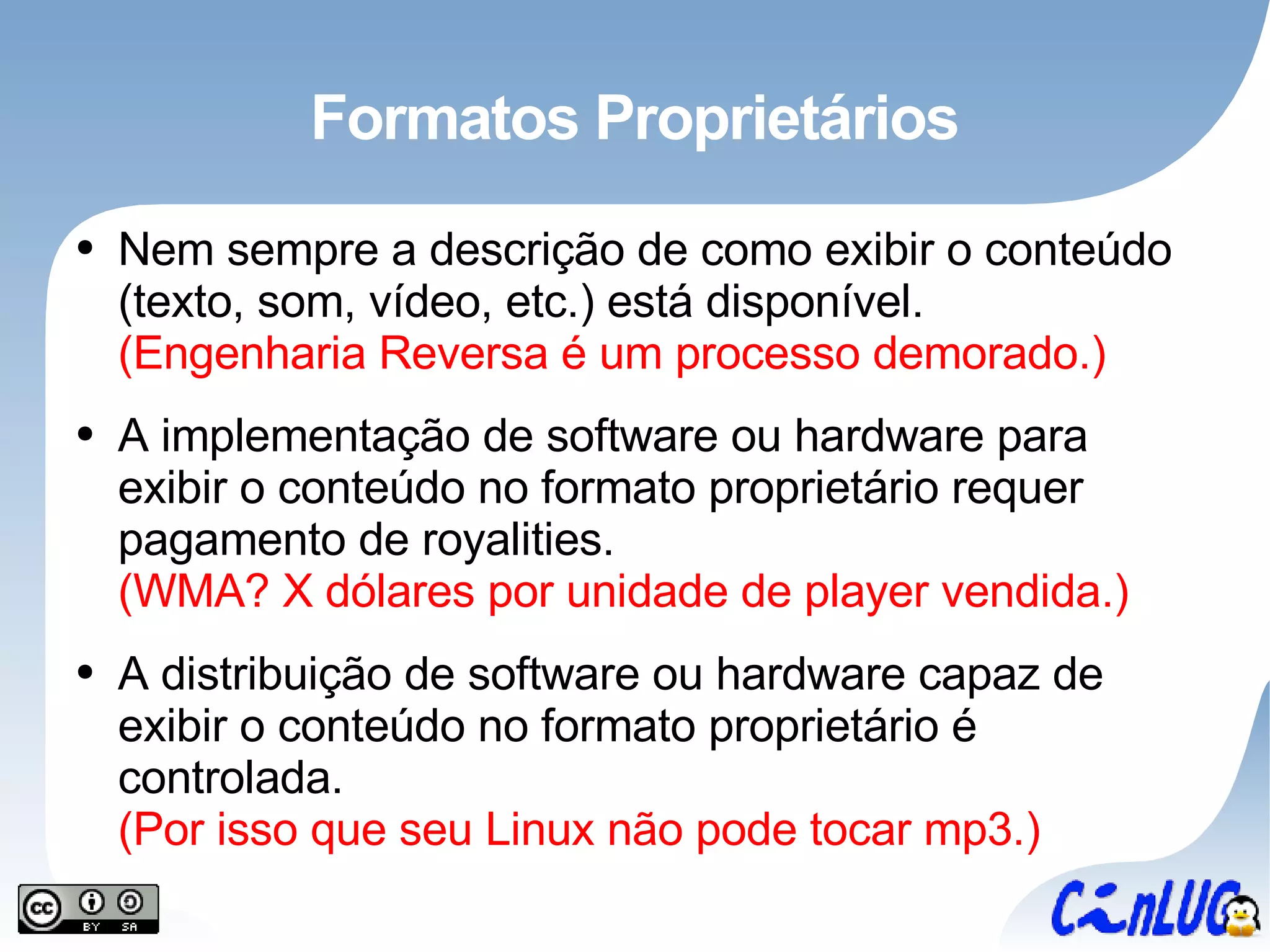 Formatos Proprietários Nem sempre a descrição de como exibir o conteúdo (texto, som, vídeo, etc.) está disponível. (Engenharia Reversa é um processo demorado.) A implementação de software ou hardware para exibir o conteúdo no formato proprietário requer pagamento de royalities. (WMA? X dólares por unidade de player vendida.) A distribuição de software ou hardware capaz de exibir o conteúdo no formato proprietário é controlada. (Por isso que seu Linux não pode tocar mp3.) 