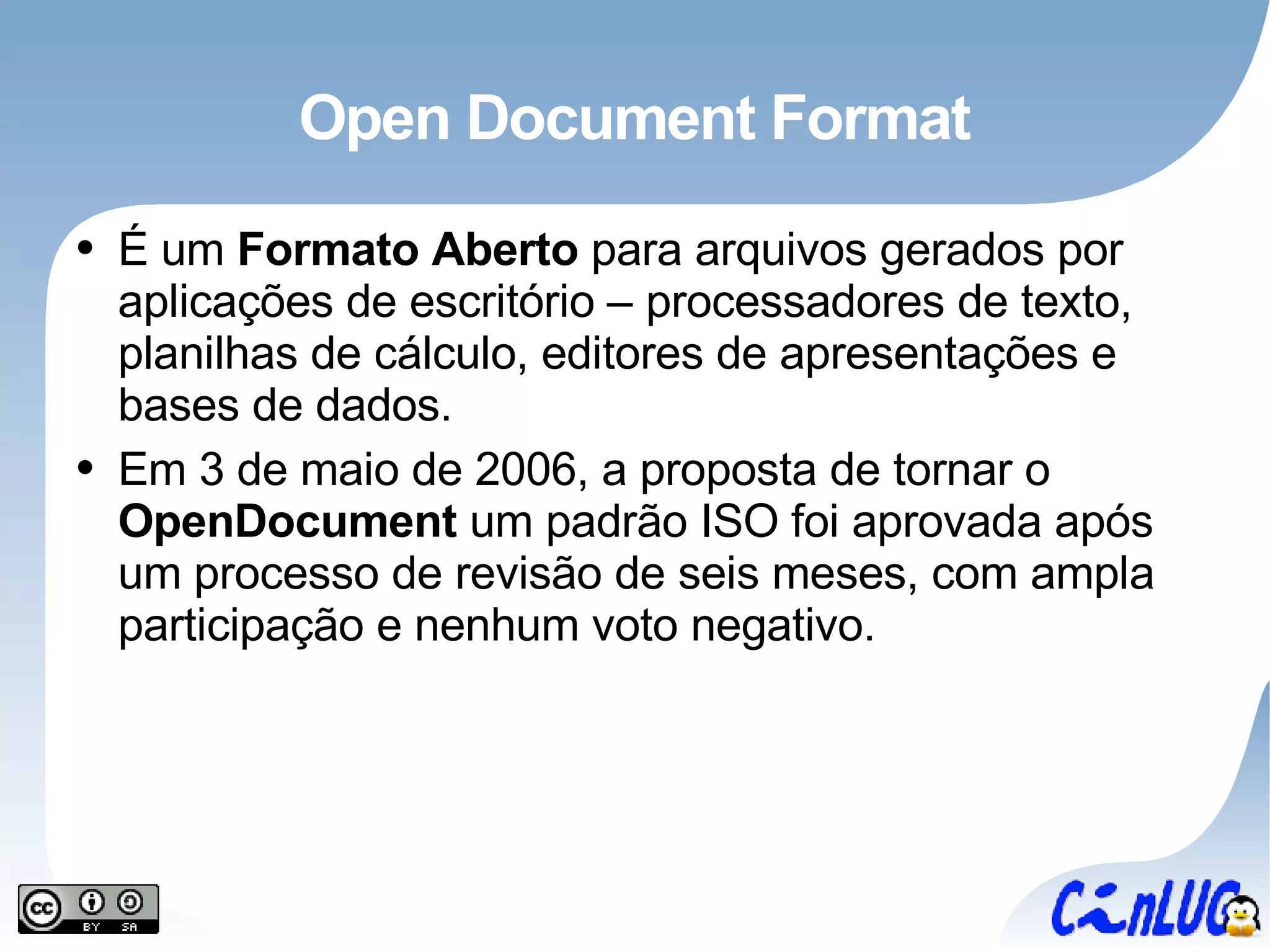 Open Document Format É um  Formato Aberto  para arquivos gerados por aplicações de escritório – processadores de texto, planilhas de cálculo, editores de apresentações e bases de dados. Em 3 de maio de 2006, a proposta de tornar o  OpenDocument  um padrão ISO foi aprovada após um processo de revisão de seis meses, com ampla participação e nenhum voto negativo. 