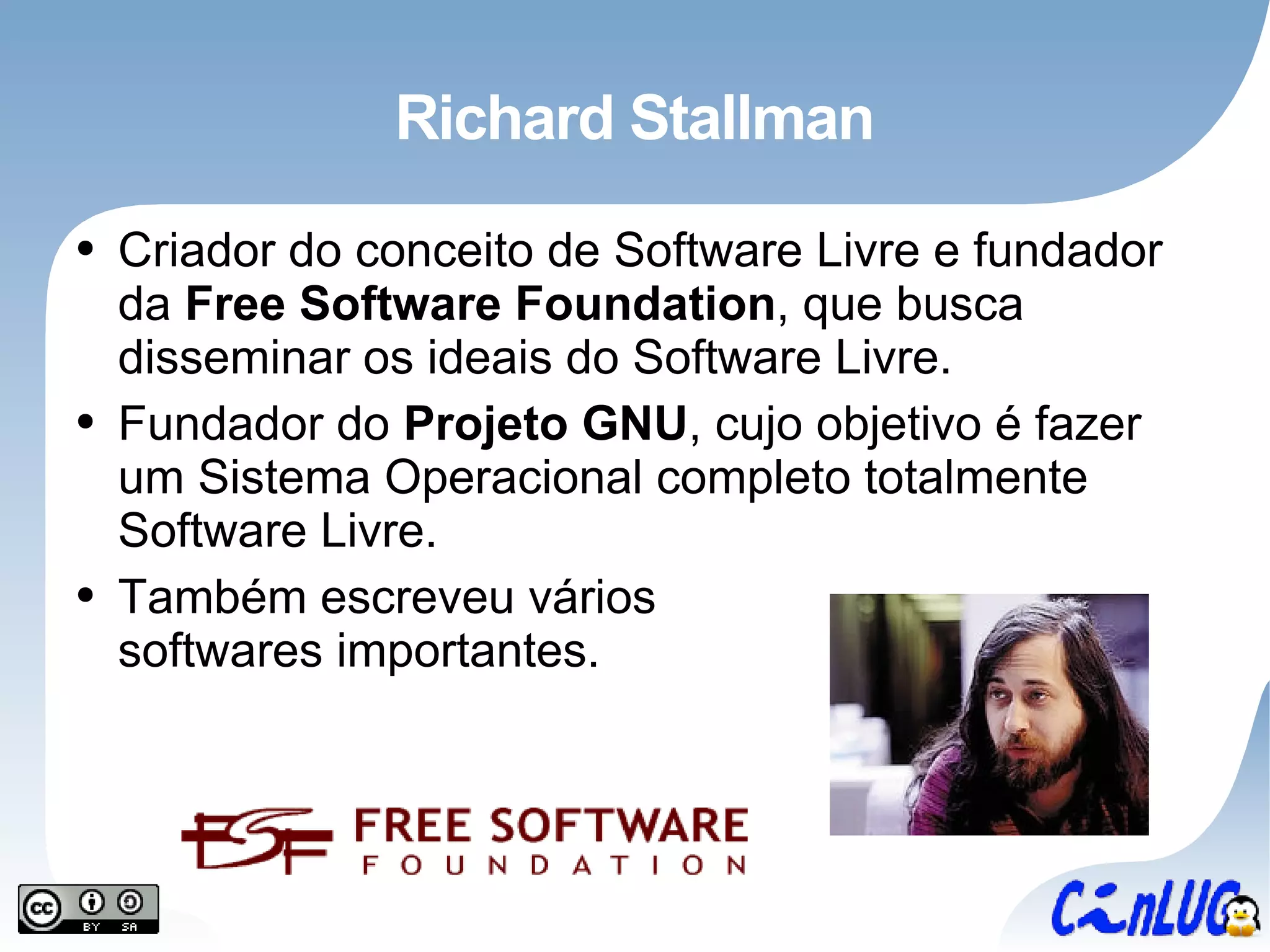 Richard Stallman Criador do conceito de Software Livre e fundador da  Free Software Foundation , que busca disseminar os ideais do Software Livre. Fundador do  Projeto GNU , cujo objetivo é fazer um Sistema Operacional completo totalmente Software Livre. Também escreveu vários softwares importantes. 