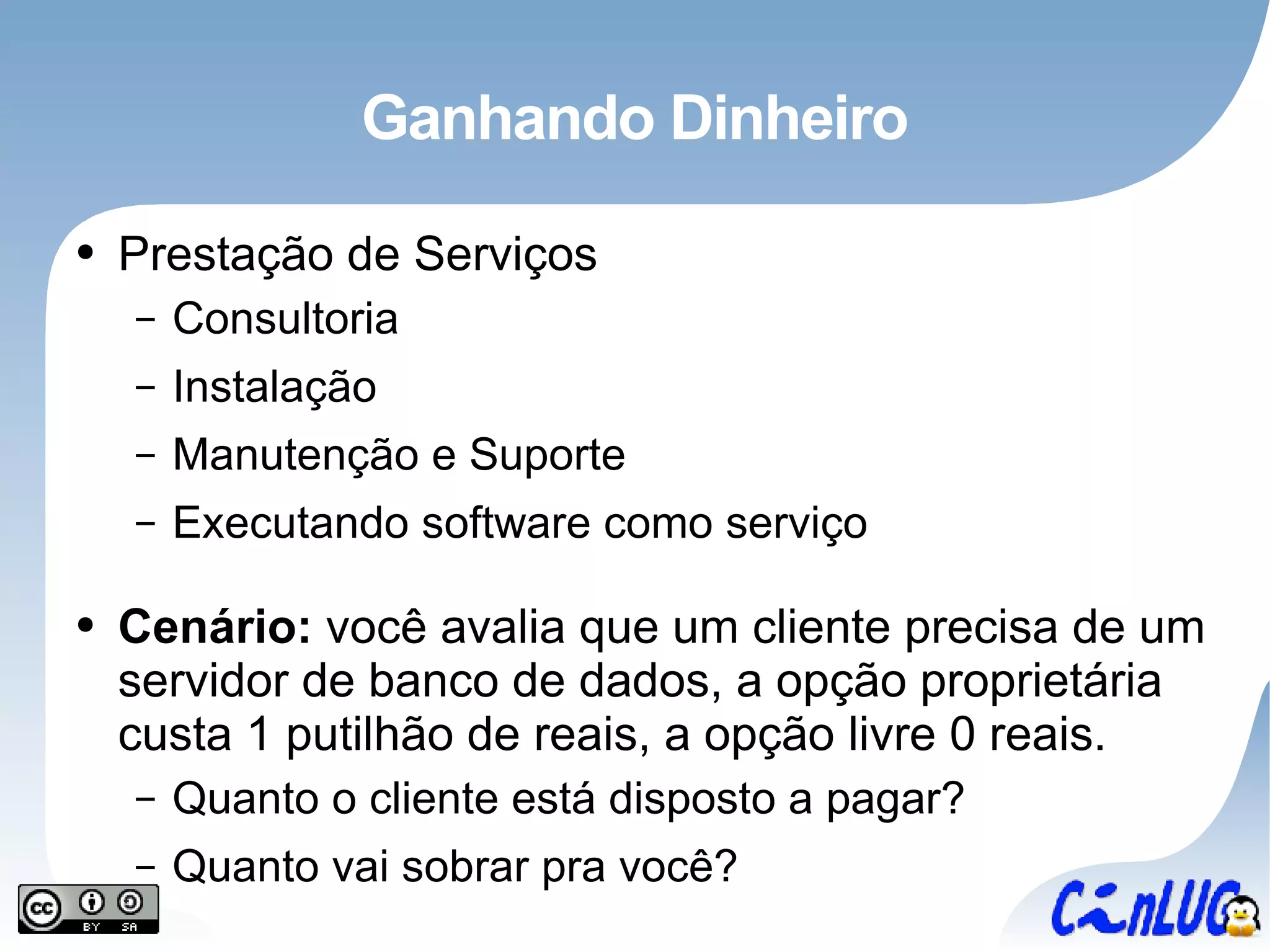 Ganhando Dinheiro Prestação de Serviços Consultoria Instalação Manutenção e Suporte Executando software como serviço Cenário:  você avalia que um cliente precisa de um servidor de banco de dados, a opção proprietária custa 1 putilhão de reais, a opção livre 0 reais. Quanto o cliente está disposto a pagar? Quanto vai sobrar pra você? 