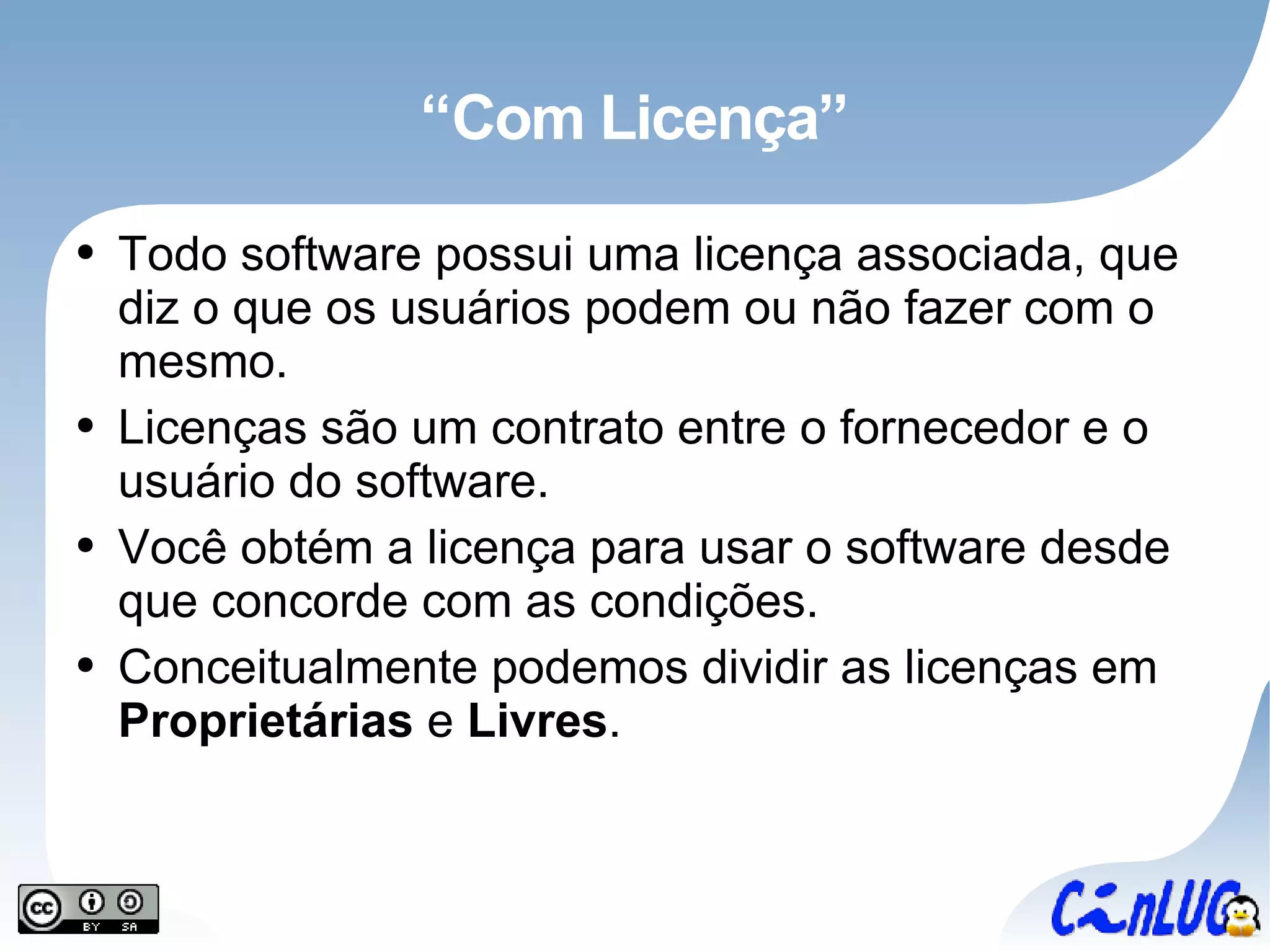 “Com Licença” Todo software possui uma licença associada, que diz o que os usuários podem ou não fazer com o mesmo. Licenças são um contrato entre o fornecedor e o usuário do software. Você obtém a licença para usar o software desde que concorde com as condições. Conceitualmente podemos dividir as licenças em  Proprietárias  e  Livres . 