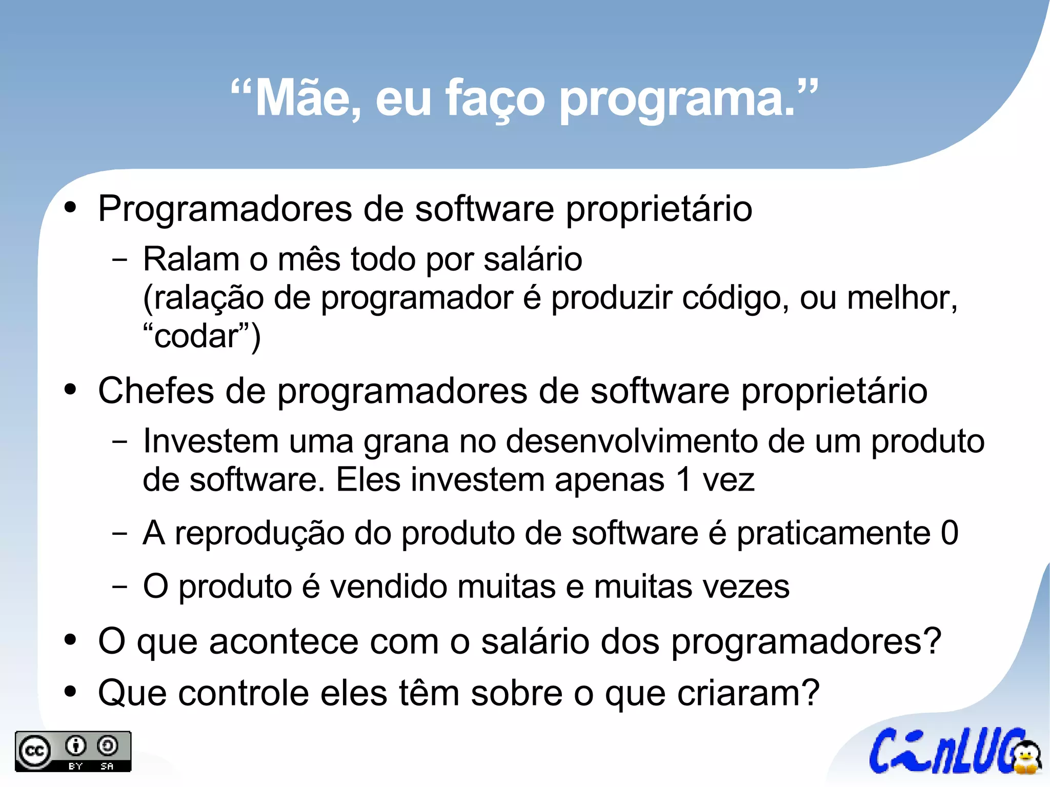 “Mãe, eu faço programa.” Programadores de software proprietário Ralam o mês todo por salário (ralação de programador é produzir código, ou melhor, “codar”) Chefes de programadores de software proprietário Investem uma grana no desenvolvimento de um produto de software. Eles investem apenas 1 vez A reprodução do produto de software é praticamente 0 O produto é vendido muitas e muitas vezes O que acontece com o salário dos programadores? Que controle eles têm sobre o que criaram? 