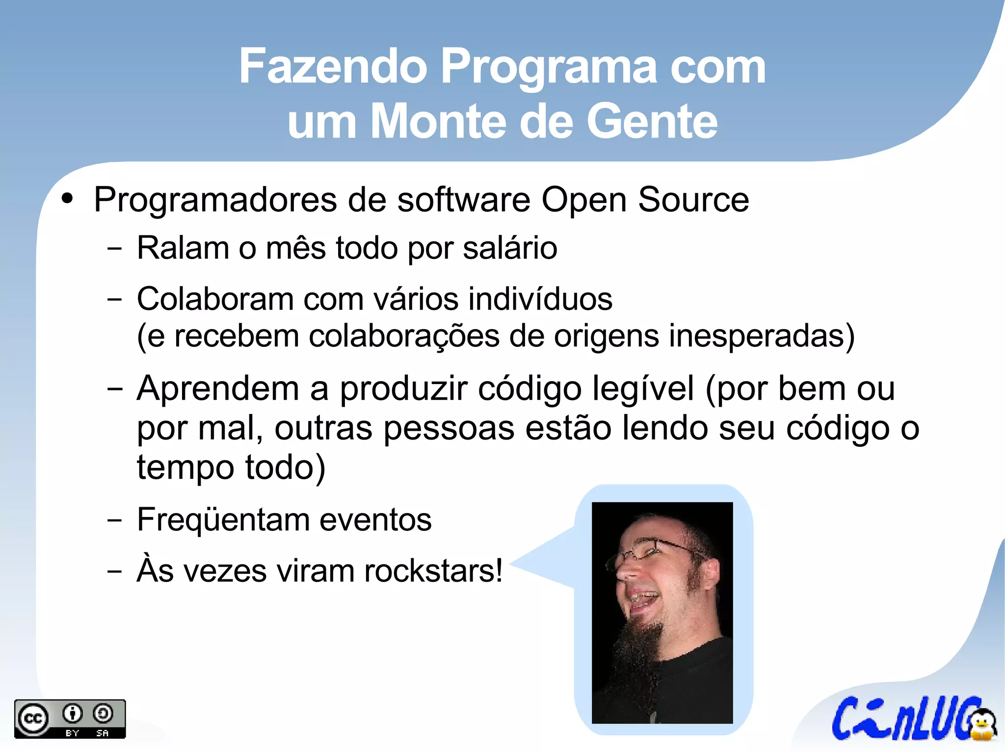 Fazendo Programa com um Monte de Gente Programadores de software Open Source Ralam o mês todo por salário Colaboram com vários indivíduos (e recebem colaborações de origens inesperadas) Aprendem a produzir código legível (por bem ou por mal, outras pessoas estão lendo seu código o tempo todo) Freqüentam eventos Às vezes viram rockstars! 