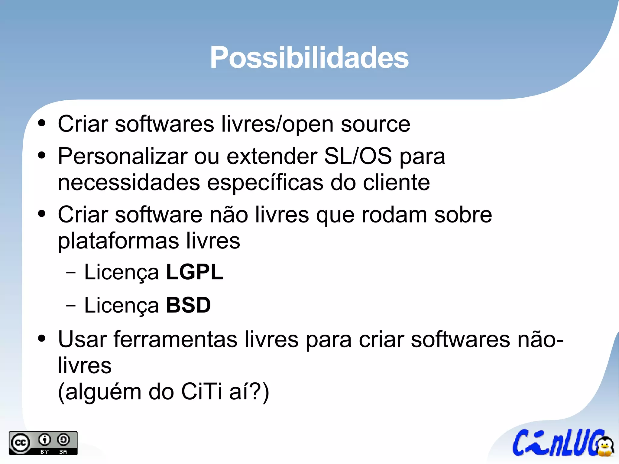 Possibilidades Criar softwares livres/open source Personalizar ou extender SL/OS para necessidades específicas do cliente Criar software não livres que rodam sobre plataformas livres Licença  LGPL Licença  BSD Usar ferramentas livres para criar softwares não-livres (alguém do CiTi aí?) 