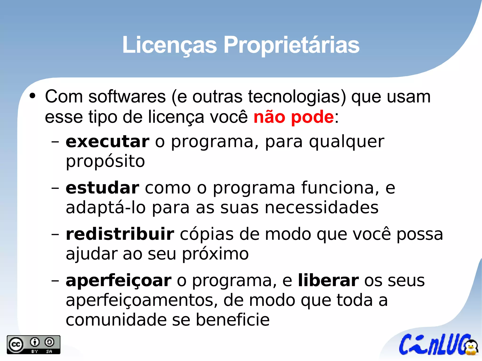 Licenças Proprietárias Com softwares (e outras tecnologias) que usam esse tipo de licença você  não pode : executar  o programa, para qualquer propósito estudar  como o programa funciona, e   adaptá-lo  para as suas necessidades redistribuir  cópias  de modo que você possa ajudar ao seu próximo aperfeiçoar  o programa, e  liberar  os seus aperfeiçoamentos, de modo que toda a comunidade se beneficie 