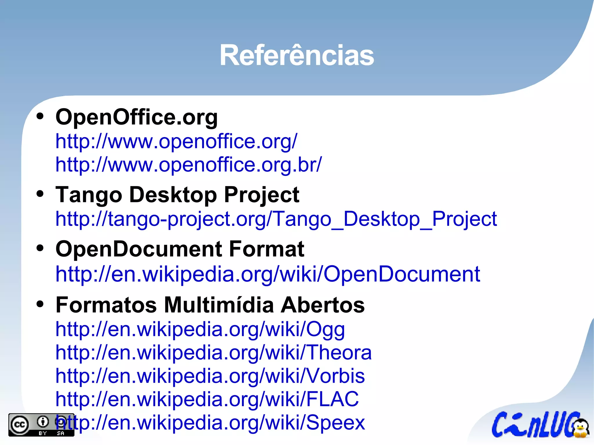 Referências OpenOffice.org http://www.openoffice.org/ http://www.openoffice.org.br/   Tango Desktop Project http://tango-project.org/Tango_Desktop_Project OpenDocument Format http://en.wikipedia.org/wiki/OpenDocument Formatos Multimídia Abertos http://en.wikipedia.org/wiki/Ogg http://en.wikipedia.org/wiki/Theora http://en.wikipedia.org/wiki/Vorbis http://en.wikipedia.org/wiki/FLAC http://en.wikipedia.org/wiki/Speex 