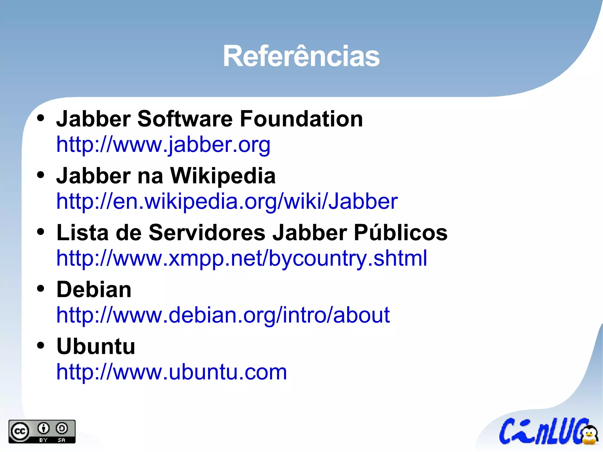 Referências Jabber Software Foundation http://www.jabber.org Jabber na Wikipedia http://en.wikipedia.org/wiki/Jabber Lista de Servidores Jabber Públicos http://www.xmpp.net/bycountry.shtml Debian http://www.debian.org/intro/about Ubuntu http://www.ubuntu.com 