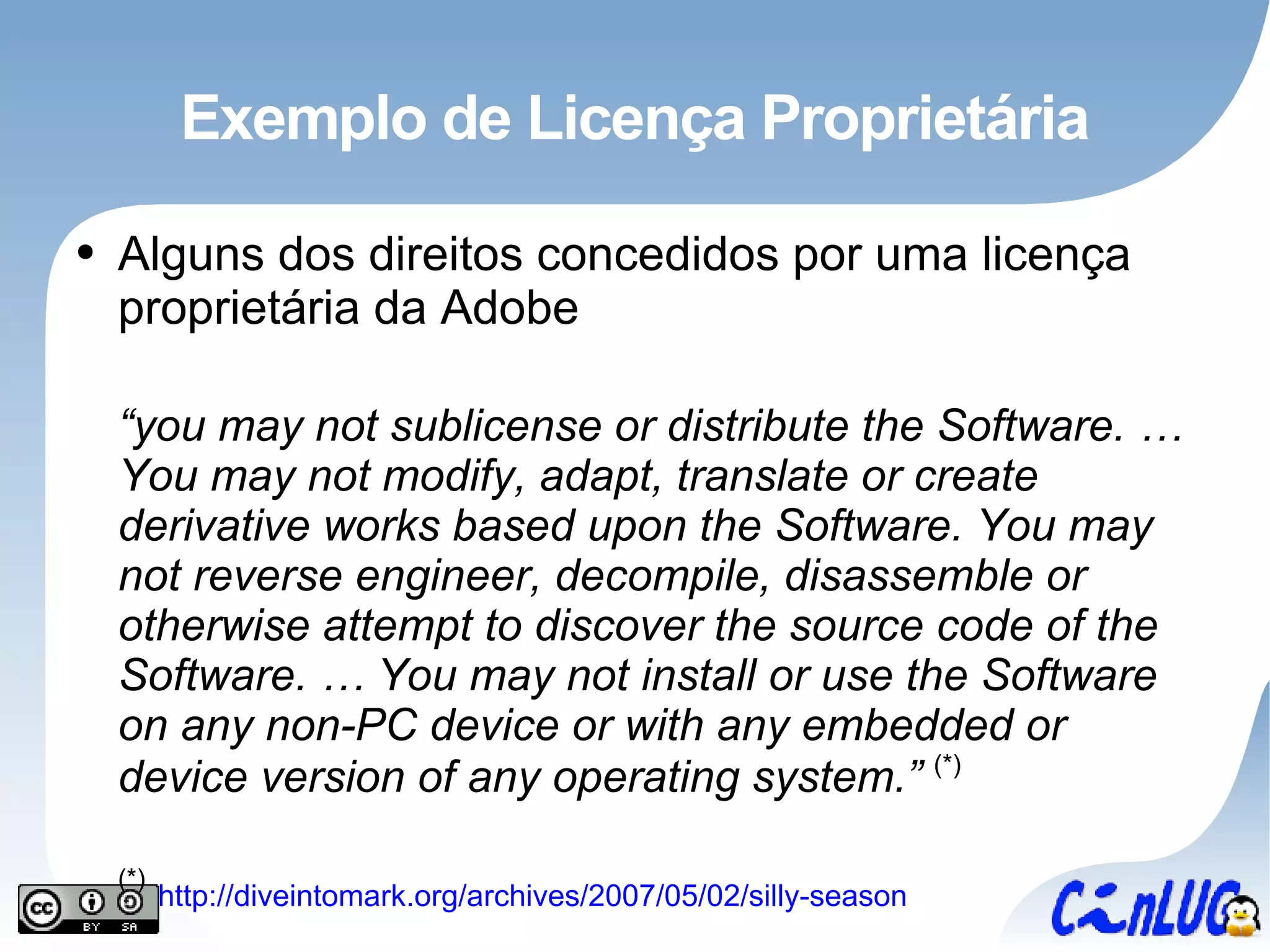 Exemplo de Licença Proprietária Alguns dos direitos concedidos por uma licença proprietária da Adobe “ you may not sublicense or distribute the Software. … You may not modify, adapt, translate or create derivative works based upon the Software. You may not reverse engineer, decompile, disassemble or otherwise attempt to discover the source code of the Software. … You may not install or use the Software on any non-PC device or with any embedded or device version of any operating system.”  (*) (*)   http://diveintomark.org/archives/2007/05/02/silly-season 
