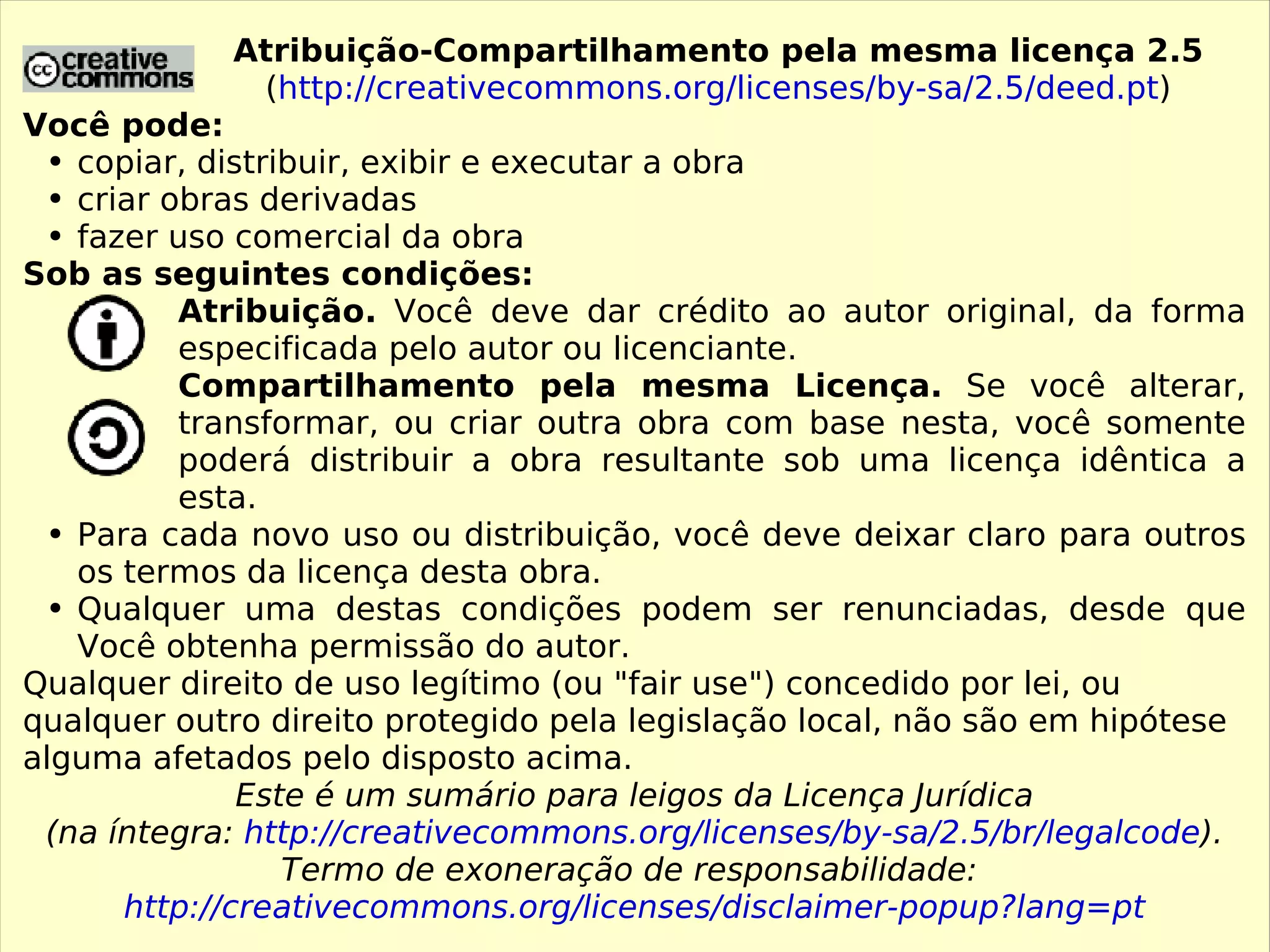 Atribuição-Compartilhamento pela mesma licença 2.5 ( http://creativecommons.org/licenses/by-sa/2.5/deed.pt ) Você pode: copiar, distribuir, exibir e executar a obra criar obras derivadas fazer uso comercial da obra Sob as seguintes condições: Atribuição.  Você deve dar crédito ao autor original, da forma especificada pelo autor ou licenciante. Compartilhamento pela mesma Licença.  Se você alterar, transformar, ou criar outra obra com base nesta, você somente poderá distribuir a obra resultante sob uma licença idêntica a esta. Para cada novo uso ou distribuição, você deve deixar claro para outros os termos da licença desta obra. Qualquer uma destas condições podem ser renunciadas, desde que Você obtenha permissão do autor. Qualquer direito de uso legítimo (ou &quot;fair use&quot;) concedido por lei, ou qualquer outro direito protegido pela legislação local, não são em hipótese alguma afetados pelo disposto acima. Este é um sumário para leigos da Licença Jurídica (na íntegra:  http://creativecommons.org/licenses/by-sa/2.5/br/legalcode ). Termo de exoneração de responsabilidade:  http://creativecommons.org/licenses/disclaimer-popup?lang=pt 