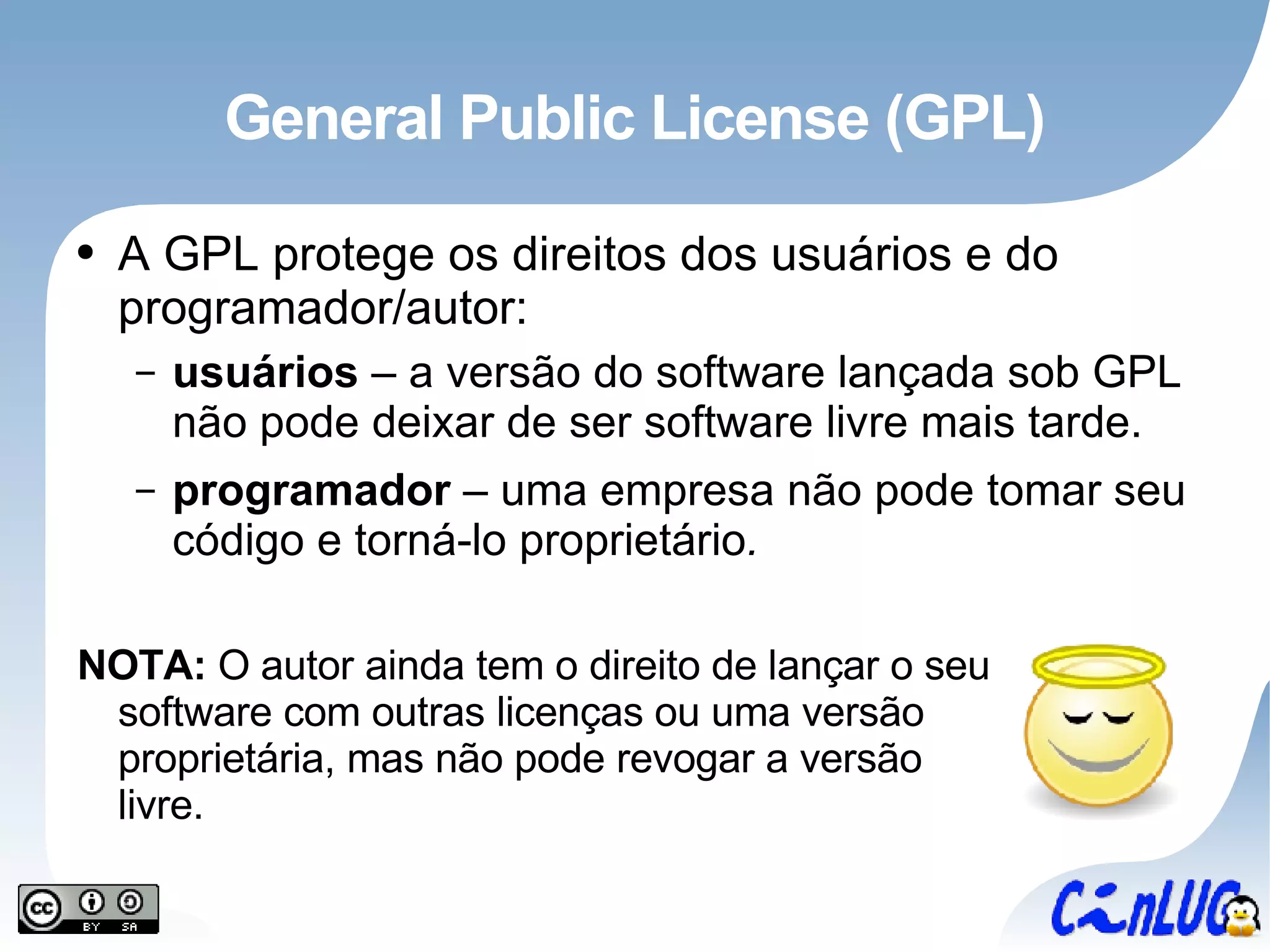General Public License (GPL) A GPL protege os direitos dos usuários e do programador/autor: usuários  – a versão do software lançada sob GPL não pode deixar de ser software livre mais tarde. programador  – uma empresa não pode tomar seu código e torná-lo proprietário . NOTA:  O autor ainda tem o direito de lançar o seu software com outras licenças ou uma versão proprietária, mas não pode revogar a versão livre. 