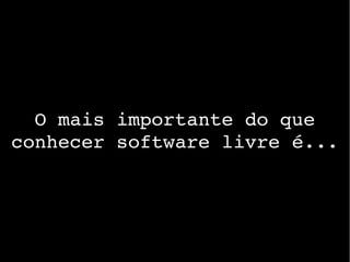 O mais importante do que 
conhecer software livre é...
 