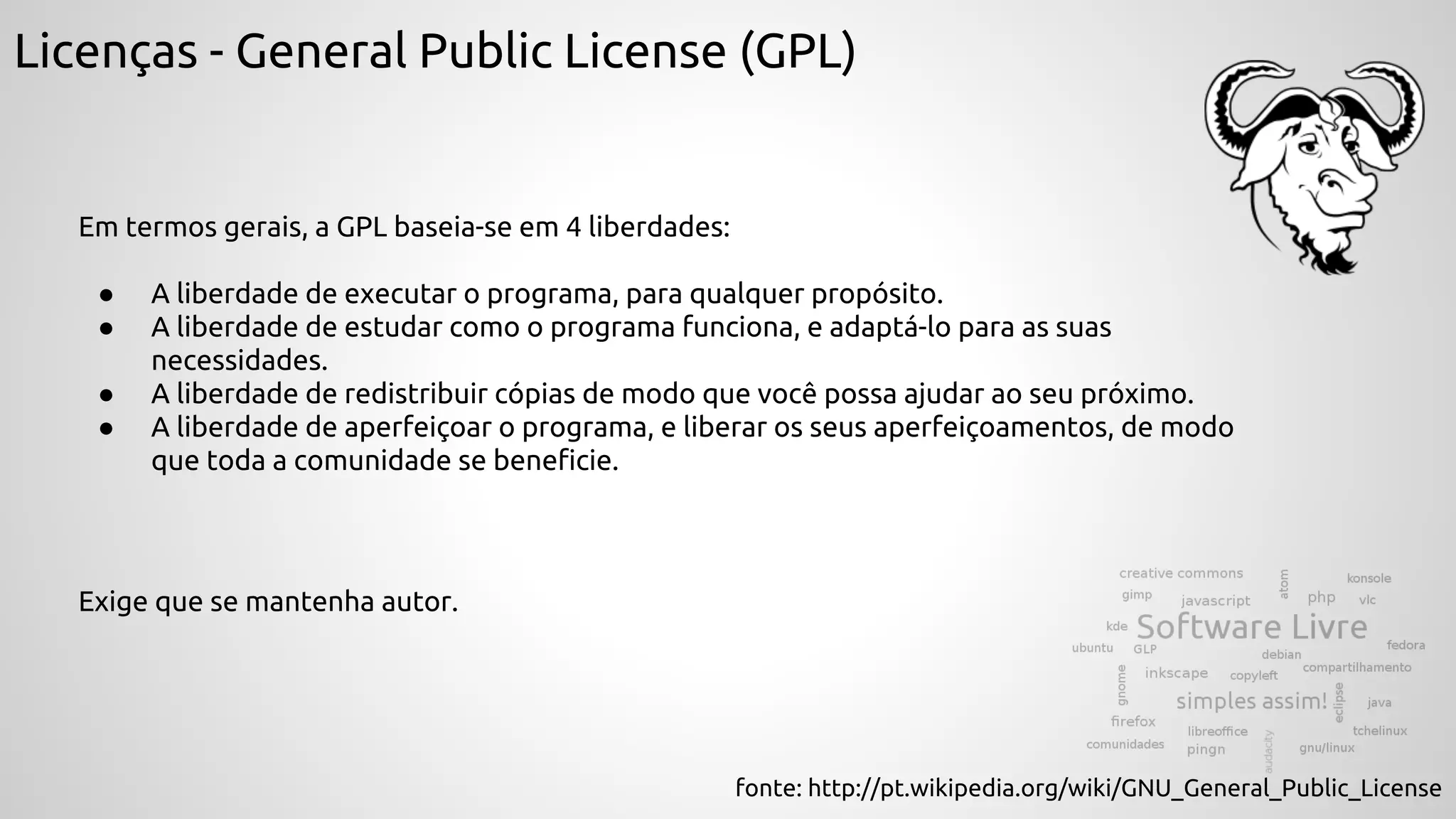 Licenças - General Public License (GPL)
Em termos gerais, a GPL baseia-se em 4 liberdades:
● A liberdade de executar o programa, para qualquer propósito.
● A liberdade de estudar como o programa funciona, e adaptá-lo para as suas
necessidades.
● A liberdade de redistribuir cópias de modo que você possa ajudar ao seu próximo.
● A liberdade de aperfeiçoar o programa, e liberar os seus aperfeiçoamentos, de modo
que toda a comunidade se beneficie.
fonte: http://pt.wikipedia.org/wiki/GNU_General_Public_License
Exige que se mantenha autor.
 