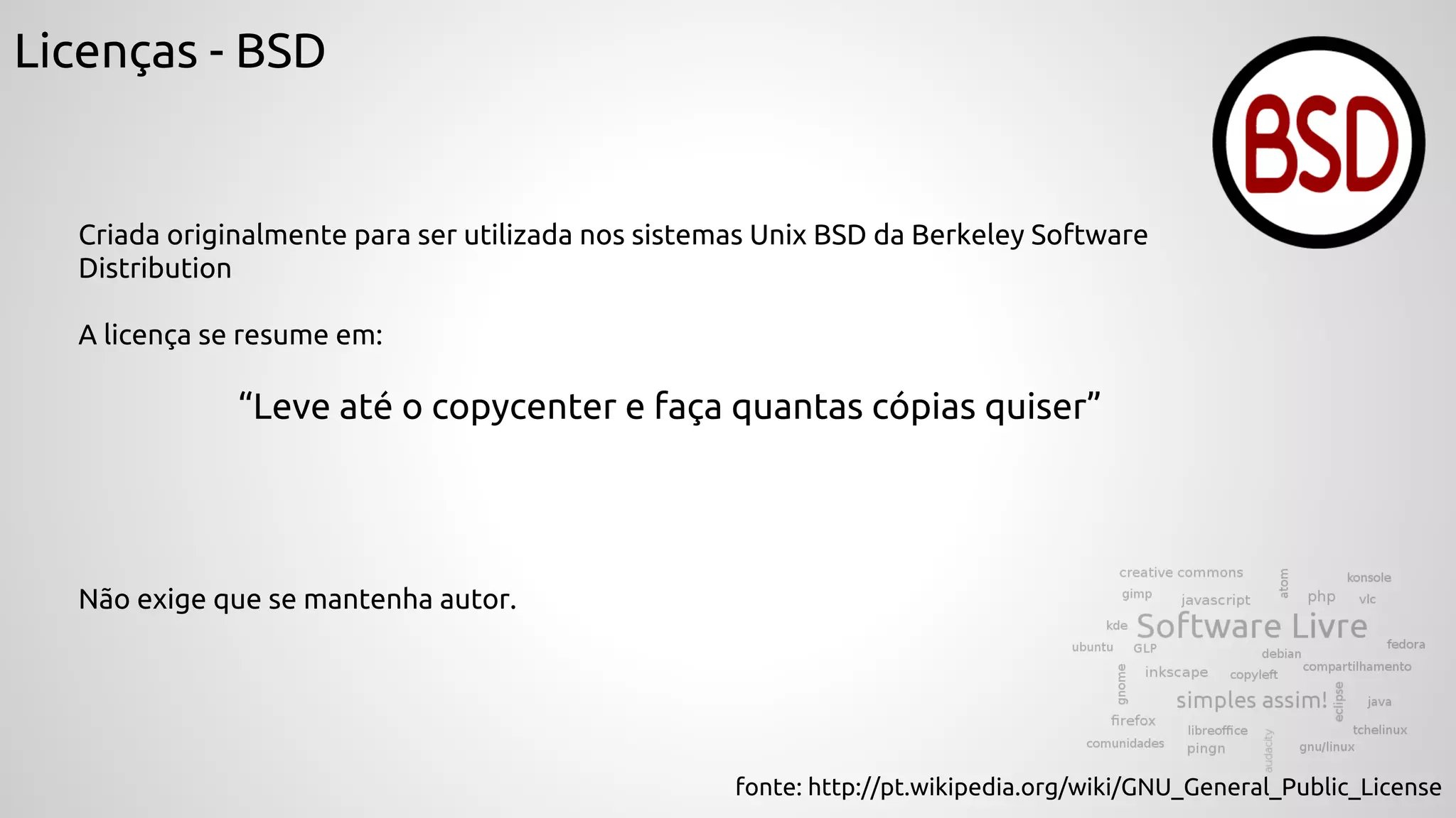 Licenças - BSD
Criada originalmente para ser utilizada nos sistemas Unix BSD da Berkeley Software
Distribution
A licença se resume em:
“Leve até o copycenter e faça quantas cópias quiser”
fonte: http://pt.wikipedia.org/wiki/GNU_General_Public_License
Não exige que se mantenha autor.
 