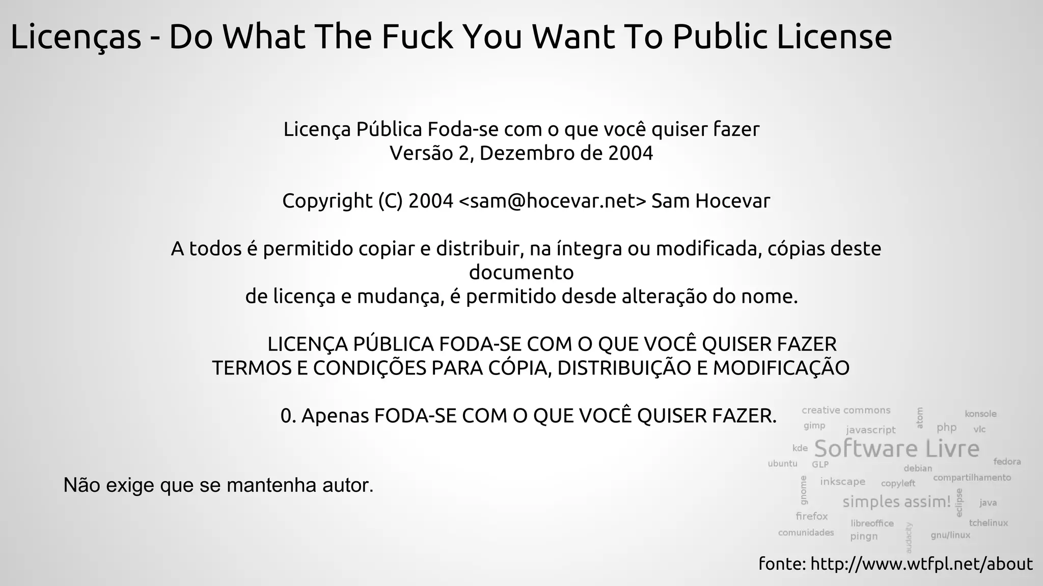 Licenças - Do What The Fuck You Want To Public License
Licença Pública Foda-se com o que você quiser fazer
Versão 2, Dezembro de 2004
Copyright (C) 2004 <sam@hocevar.net> Sam Hocevar
A todos é permitido copiar e distribuir, na íntegra ou modificada, cópias deste
documento
de licença e mudança, é permitido desde alteração do nome.
LICENÇA PÚBLICA FODA-SE COM O QUE VOCÊ QUISER FAZER
TERMOS E CONDIÇÕES PARA CÓPIA, DISTRIBUIÇÃO E MODIFICAÇÃO
0. Apenas FODA-SE COM O QUE VOCÊ QUISER FAZER.
fonte: http://www.wtfpl.net/about
Não exige que se mantenha autor.
 