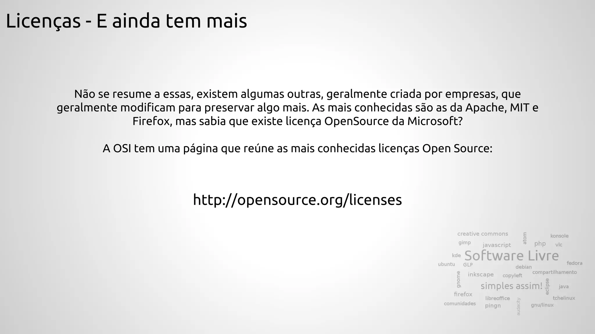 Licenças - E ainda tem mais
Não se resume a essas, existem algumas outras, geralmente criada por empresas, que
geralmente modificam para preservar algo mais. As mais conhecidas são as da Apache, MIT e
Firefox, mas sabia que existe licença OpenSource da Microsoft?
A OSI tem uma página que reúne as mais conhecidas licenças Open Source:
http://opensource.org/licenses
 