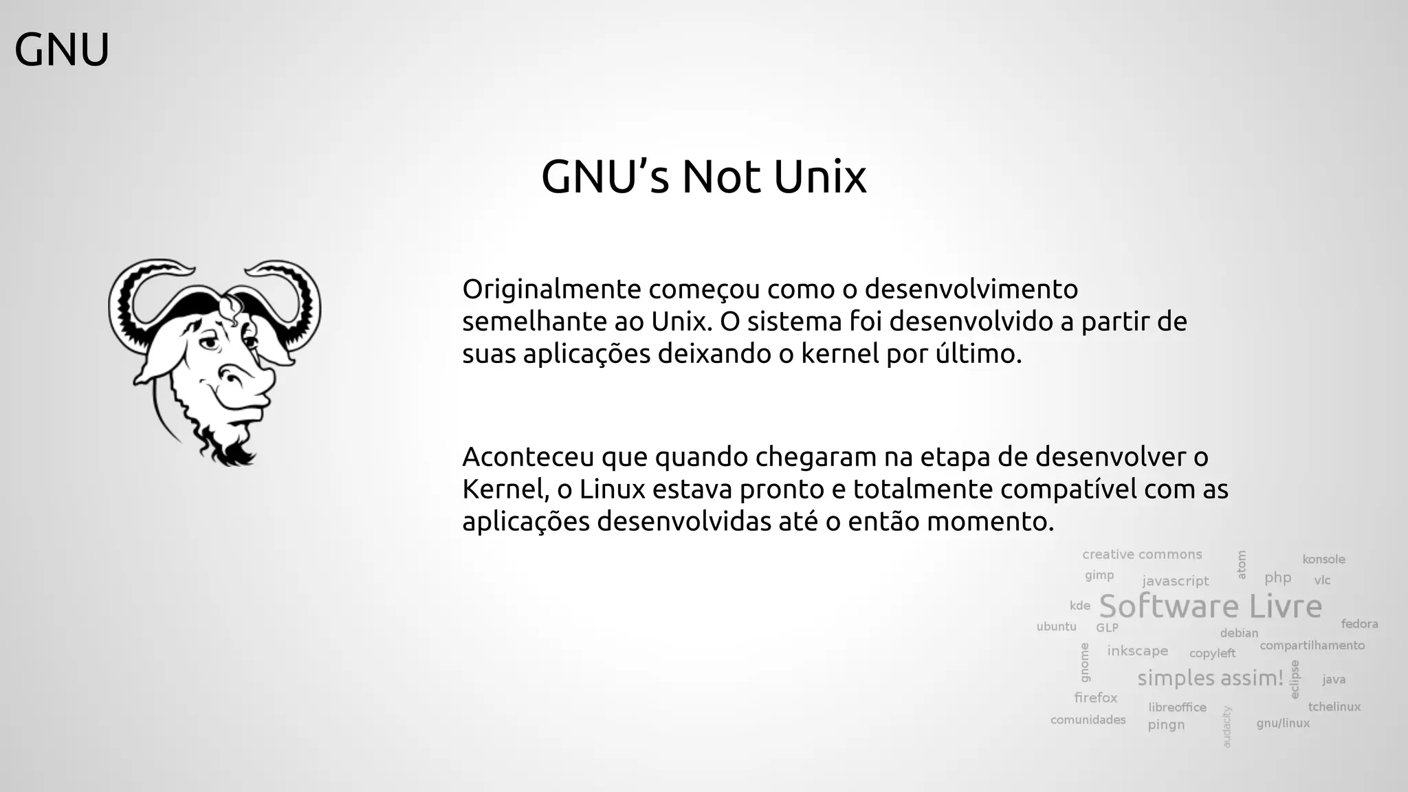 GNU
GNU’s Not Unix
Originalmente começou como o desenvolvimento
semelhante ao Unix. O sistema foi desenvolvido a partir de
suas aplicações deixando o kernel por último.
Aconteceu que quando chegaram na etapa de desenvolver o
Kernel, o Linux estava pronto e totalmente compatível com as
aplicações desenvolvidas até o então momento.
 