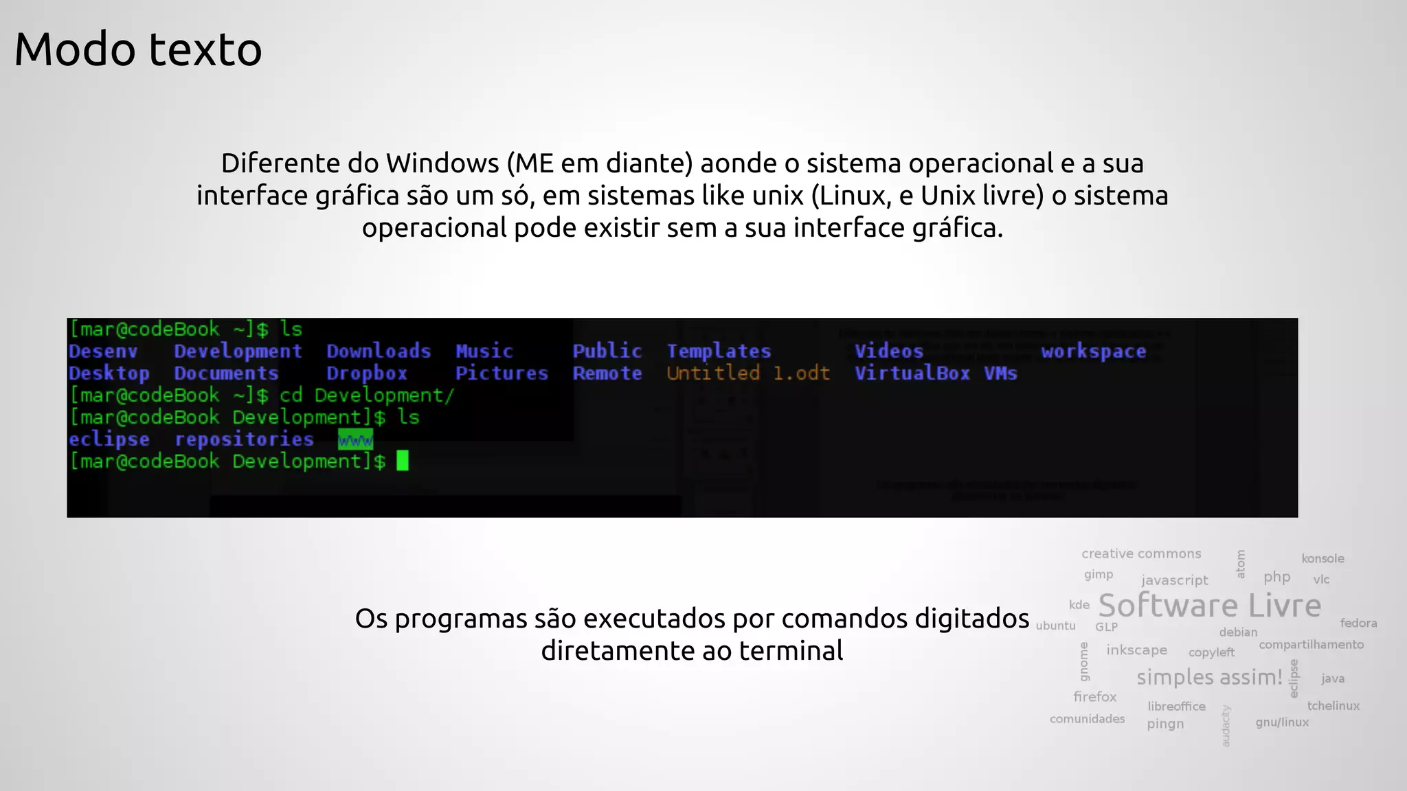 Modo texto
Diferente do Windows (ME em diante) aonde o sistema operacional e a sua
interface gráfica são um só, em sistemas like unix (Linux, e Unix livre) o sistema
operacional pode existir sem a sua interface gráfica.
Os programas são executados por comandos digitados
diretamente ao terminal
 