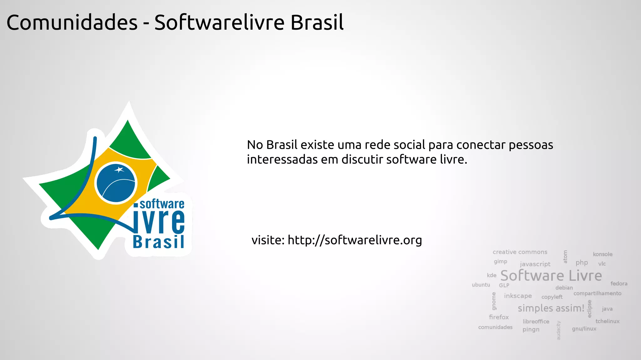 Comunidades - Softwarelivre Brasil
No Brasil existe uma rede social para conectar pessoas
interessadas em discutir software livre.
visite: http://softwarelivre.org
 