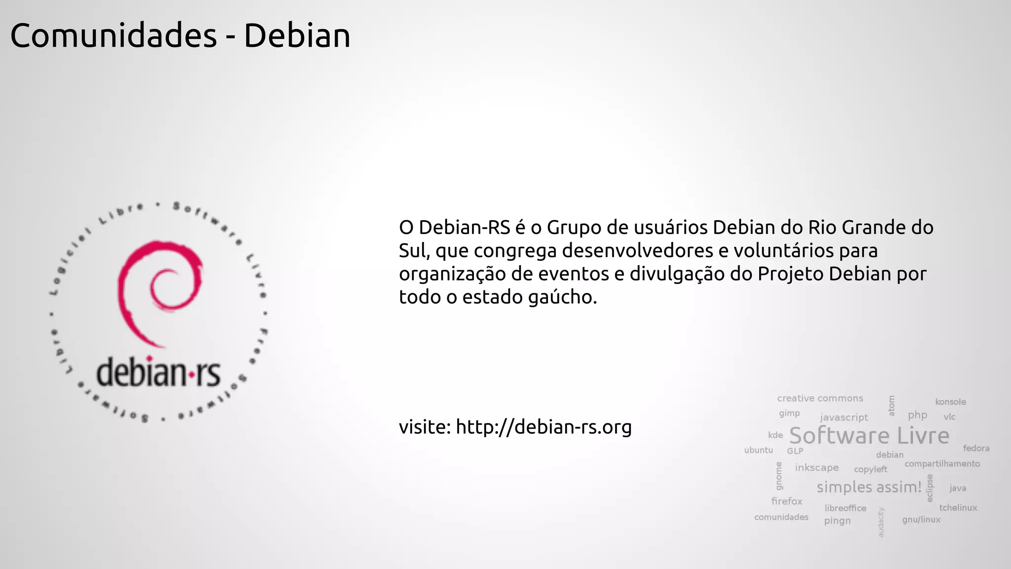 Comunidades - Debian
O Debian-RS é o Grupo de usuários Debian do Rio Grande do
Sul, que congrega desenvolvedores e voluntários para
organização de eventos e divulgação do Projeto Debian por
todo o estado gaúcho.
visite: http://debian-rs.org
 