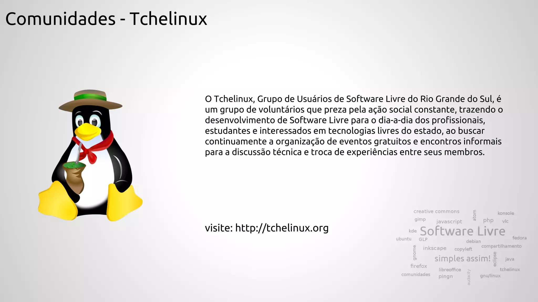 Comunidades - Tchelinux
O Tchelinux, Grupo de Usuários de Software Livre do Rio Grande do Sul, é
um grupo de voluntários que preza pela ação social constante, trazendo o
desenvolvimento de Software Livre para o dia-a-dia dos profissionais,
estudantes e interessados em tecnologias livres do estado, ao buscar
continuamente a organização de eventos gratuitos e encontros informais
para a discussão técnica e troca de experiências entre seus membros.
visite: http://tchelinux.org
 