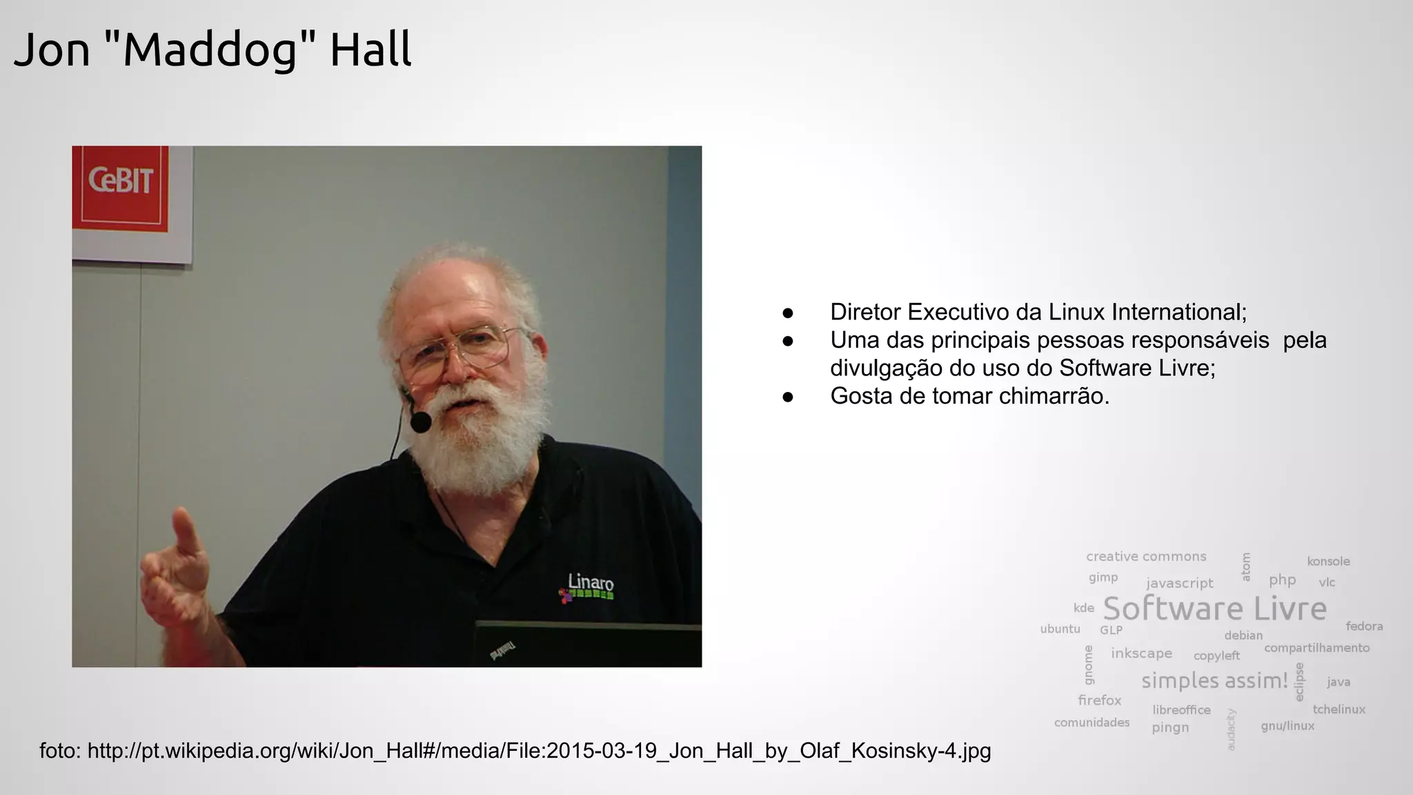 Jon "Maddog" Hall
foto: http://pt.wikipedia.org/wiki/Jon_Hall#/media/File:2015-03-19_Jon_Hall_by_Olaf_Kosinsky-4.jpg
● Diretor Executivo da Linux International;
● Uma das principais pessoas responsáveis pela
divulgação do uso do Software Livre;
● Gosta de tomar chimarrão.
 