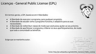Licenças - General Public License (GPL)
Em termos gerais, a GPL baseia-se em 4 liberdades:
● A liberdade de executar o programa, para qualquer propósito.
● A liberdade de estudar como o programa funciona, e adaptá-lo para as suas
necessidades.
● A liberdade de redistribuir cópias de modo que você possa ajudar ao seu próximo.
● A liberdade de aperfeiçoar o programa, e liberar os seus aperfeiçoamentos, de modo
que toda a comunidade se beneficie.
fonte: http://pt.wikipedia.org/wiki/GNU_General_Public_License
Exige que se mantenha autor.
 