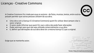 Licenças - Creative Commons
A Creative Commons foi criada para que os autores - de fotos, musicas, textos, entre outros -
possam permitir que outras pessoas utilizem da sua obra.
● Uma obra com a licença CC (Creative Commons) quem for utilizar deve sempre citar o
autor original.
● O autor pode informar que quem for usar a obra não pode fazer alterações
● Pode restringir para que não seja utilizada comercialmente a sua obra
● E, definir que derivações da sua obra deve ter a mesma licença CC que a original.
fonte: http://creativecommons.br/
Exige que se mantenha autor.
 