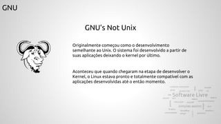GNU
GNU’s Not Unix
Originalmente começou como o desenvolvimento
semelhante ao Unix. O sistema foi desenvolvido a partir de
suas aplicações deixando o kernel por último.
Aconteceu que quando chegaram na etapa de desenvolver o
Kernel, o Linux estava pronto e totalmente compatível com as
aplicações desenvolvidas até o então momento.
 
