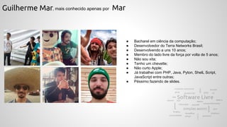 Guilherme Mar, mais conhecido apenas por Mar
● Bacharel em ciência da computação;
● Desenvolvedor do Terra Networks Brasil;
● Desenvolvendo a uns 10 anos;
● Membro do lado livre da força por volta de 5 anos;
● Não sou xita;
● Tenho um chevette;
● Não curto Apple;
● Já trabalhei com PHP, Java, Pyton, ShelL Script,
JavaScript entre outras;
● Péssimo fazendo de slides.
 