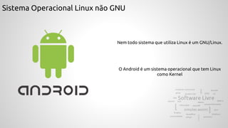 Sistema Operacional Linux não GNU
Nem todo sistema que utiliza Linux é um GNU/Linux.
O Android é um sistema operacional que tem Linux
como Kernel
 