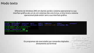 Modo texto
Diferente do Windows (ME em diante) aonde o sistema operacional e a sua
interface gráfica são um só, em sistemas like unix (Linux, e Unix livre) o sistema
operacional pode existir sem a sua interface gráfica.
Os programas são executados por comandos digitados
diretamente ao terminal
 