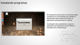 Instalando programas
Os repositórios são locais na internet aonde
a empresa ou comunidade que mantém a
distribuição deixa disponível todos os
aplicativos existentes para a mesma.
A vantagem dos repositórios, é que os
aplicativos ali disponíveis foram feitos e
testados para a distribuição.
 