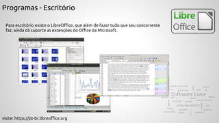Programas - Escritório
Para escritório existe o LibreOffice, que além de fazer tudo que seu concorrente
faz, ainda dá suporte as extenções do Office da Microsoft.
visite: https://pt-br.libreoffice.org
 