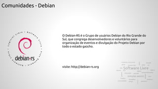 Comunidades - Debian
O Debian-RS é o Grupo de usuários Debian do Rio Grande do
Sul, que congrega desenvolvedores e voluntários para
organização de eventos e divulgação do Projeto Debian por
todo o estado gaúcho.
visite: http://debian-rs.org
 