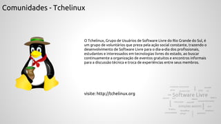 Comunidades - Tchelinux
O Tchelinux, Grupo de Usuários de Software Livre do Rio Grande do Sul, é
um grupo de voluntários que preza pela ação social constante, trazendo o
desenvolvimento de Software Livre para o dia-a-dia dos profissionais,
estudantes e interessados em tecnologias livres do estado, ao buscar
continuamente a organização de eventos gratuitos e encontros informais
para a discussão técnica e troca de experiências entre seus membros.
visite: http://tchelinux.org
 