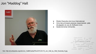 Jon "Maddog" Hall
foto: http://pt.wikipedia.org/wiki/Jon_Hall#/media/File:2015-03-19_Jon_Hall_by_Olaf_Kosinsky-4.jpg
● Diretor Executivo da Linux International;
● Uma das principais pessoas responsáveis pela
divulgação do uso do Software Livre;
● Gosta de tomar chimarrão.
 