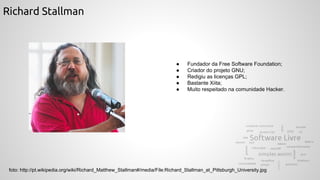 Richard Stallman
● Fundador da Free Software Foundation;
● Criador do projeto GNU;
● Redigiu as licenças GPL;
● Bastante Xiita;
● Muito respeitado na comunidade Hacker.
foto: http://pt.wikipedia.org/wiki/Richard_Matthew_Stallman#/media/File:Richard_Stallman_at_Pittsburgh_University.jpg
 