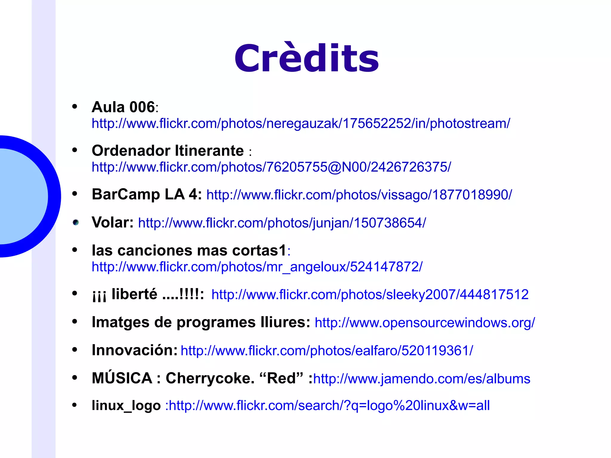 Crèdits Aula 006 : http://www.flickr.com/photos/neregauzak/175652252/in/photostream/ Ordenador Itinerante  : http://www.flickr.com/photos/76205755@N00/2426726375/ BarCamp LA 4:   http://www.flickr.com/photos/vissago/1877018990/ Volar:   http://www.flickr.com/photos/junjan/150738654/ las canciones mas cortas1 : http://www.flickr.com/photos/mr_angeloux/524147872/ ¡¡¡ liberté ....!!!!:  http://www.flickr.com/photos/sleeky2007/444817512 Imatges de programes lliures:   http://www.opensourcewindows.org/ Innovación:   http://www.flickr.com/photos/ealfaro/520119361/ MÚSICA :  Cherrycoke . “Red” : http://www.jamendo.com/es/albums linux_logo  : http://www.flickr.com/search/?q=logo%20linux&w=all 