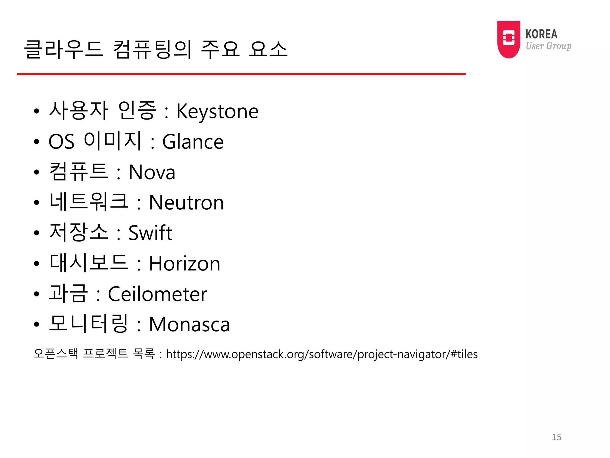 클라우드 컴퓨팅의 주요 요소
• 사용자 인증 : Keystone
• OS 이미지 : Glance
• 컴퓨트 : Nova
• 네트워크 : Neutron
• 저장소 : Swift
• 대시보드 : Horizon
• 과금 : Ceilometer
• 모니터링 : Monasca
15
오픈스택 프로젝트 목록 : https://www.openstack.org/software/project-navigator/#tiles
 