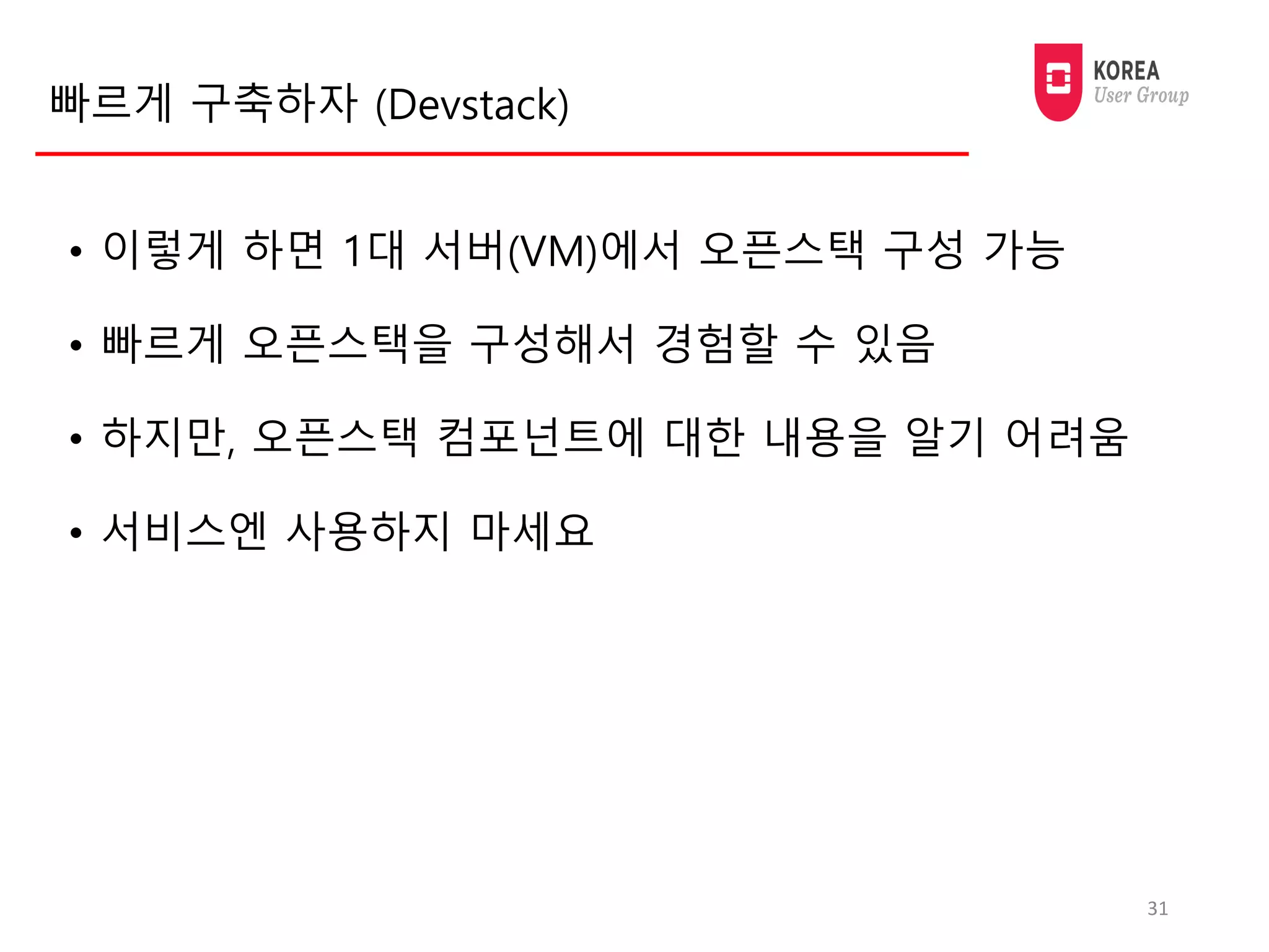 빠르게 구축하자 (Devstack)
• 이렇게 하면 1대 서버(VM)에서 오픈스택 구성 가능
• 빠르게 오픈스택을 구성해서 경험할 수 있음
• 하지만, 오픈스택 컴포넌트에 대한 내용을 알기 어려움
• 서비스엔 사용하지 마세요
31
 