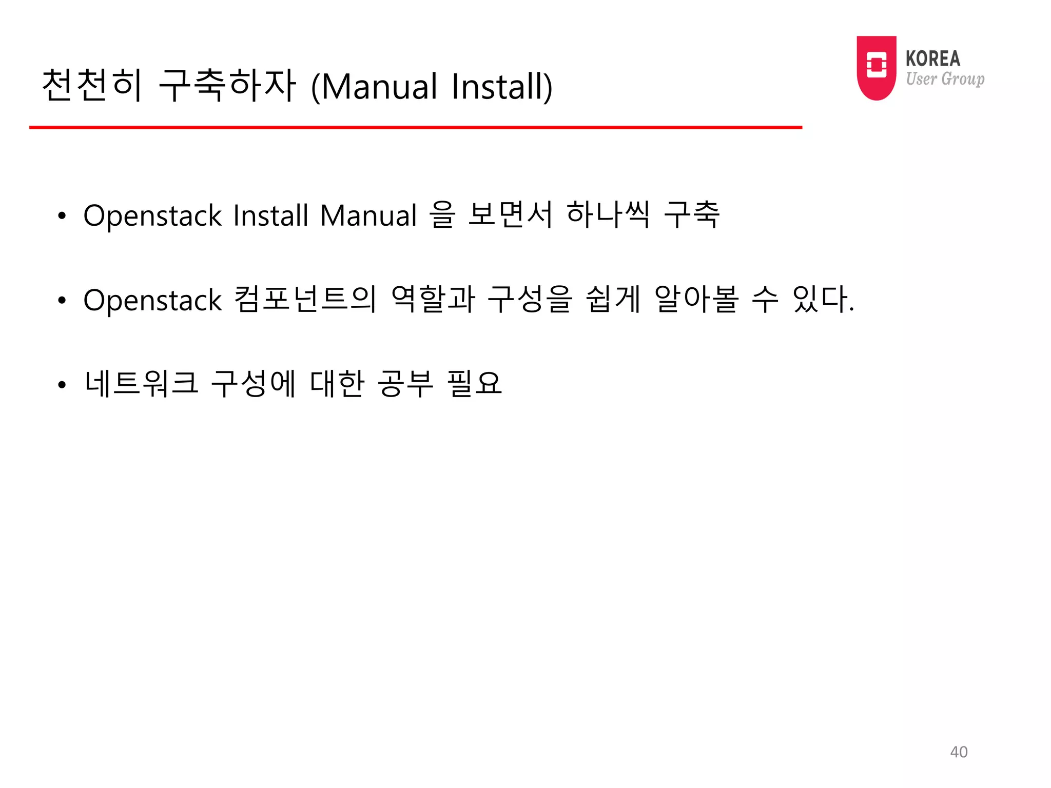 천천히 구축하자 (Manual Install)
• Openstack Install Manual 을 보면서 하나씩 구축
• Openstack 컴포넌트의 역할과 구성을 쉽게 알아볼 수 있다.
• 네트워크 구성에 대한 공부 필요
40
 