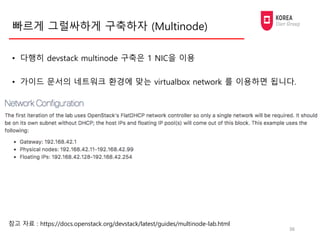 빠르게 그럴싸하게 구축하자 (Multinode)
• 다행히 devstack multinode 구축은 1 NIC을 이용
• 가이드 문서의 네트워크 환경에 맞는 virtualbox network 를 이용하면 됩니다.
36
...