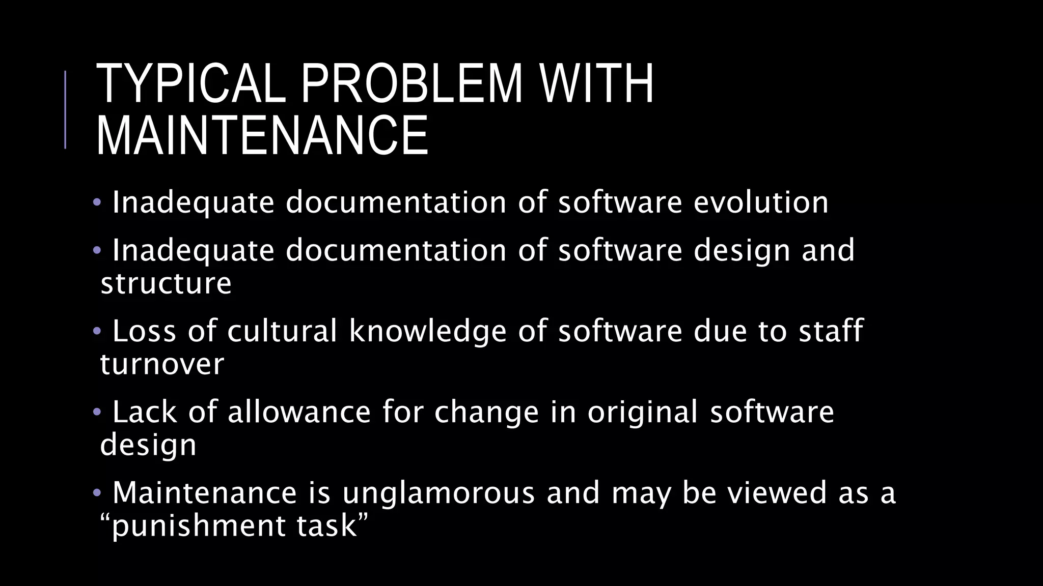 TYPICAL PROBLEM WITH
MAINTENANCE
• Inadequate documentation of software evolution
• Inadequate documentation of software design and
structure
• Loss of cultural knowledge of software due to staff
turnover
• Lack of allowance for change in original software
design
• Maintenance is unglamorous and may be viewed as a
“punishment task”
 
