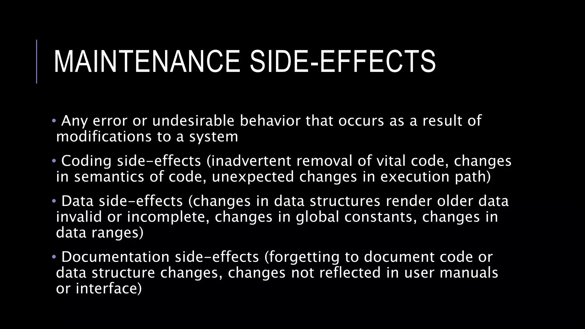 MAINTENANCE SIDE-EFFECTS
• Any error or undesirable behavior that occurs as a result of
modifications to a system
• Coding side-effects (inadvertent removal of vital code, changes
in semantics of code, unexpected changes in execution path)
• Data side-effects (changes in data structures render older data
invalid or incomplete, changes in global constants, changes in
data ranges)
• Documentation side-effects (forgetting to document code or
data structure changes, changes not reflected in user manuals
or interface)
 