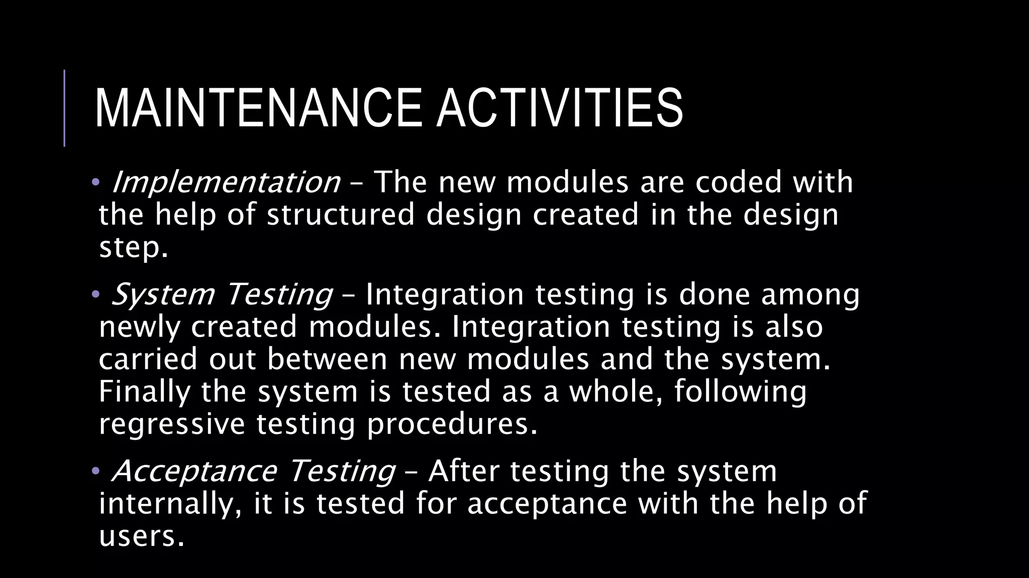 MAINTENANCE ACTIVITIES
• Implementation – The new modules are coded with
the help of structured design created in the design
step.
• System Testing – Integration testing is done among
newly created modules. Integration testing is also
carried out between new modules and the system.
Finally the system is tested as a whole, following
regressive testing procedures.
• Acceptance Testing – After testing the system
internally, it is tested for acceptance with the help of
users.
 