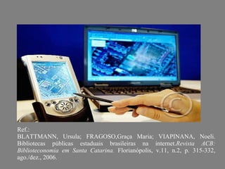 Ref.:  BLATTMANN, Ursula; FRAGOSO,Graça Maria; VIAPINANA, Noeli. Bibliotecas públicas estaduais brasileiras na internet. Revista ACB: Biblioteconomia em Santa Catarina.  Florianópolis, v.11, n.2, p. 315-332, ago./dez., 2006. 