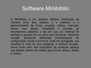 Software Minibiblio O MiniBiblio é um sistema utilitário distribuído de maneira livre. Seu objetivo é o cadastro e o gerenciamento de livros, revistas, vídeos, manuais, discos e/ou dados. Possibilita o controle de empréstimos sabendo o dia em que um material foi retirado e quando foi (ou deve ser) devolvido. Bastante versátil, apresenta diferentes possibilidades de configuração visual e funcional. Está em português, sua interface é mais do que amigável, e embora simples, serve muito bem aos propósitos de qualquer pessoa que deseja manter em ordem seus livros, discos, dados e vídeos. 