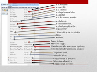 Ir a presentar.
Ir a escribir.
Ir al símbolo.
Ir a la primavera haba.
Ir a probar.
Ir al documento anterior.
Ir a la fuente.
Ir a la declaración.
Ir a la súper aplicación.
Inspeccionar
Ultima ubicación de edición.
Atrás.
Adelante.
Pase a la línea.
Marcador toggle.
Historia marcador emergente siguiente.
Historia marcador emergente anterior.
Siguiente error.
Anterior error.
Seleccione en el proyecto.
Seleccione el archivo.
Seleccione en favoritos
 